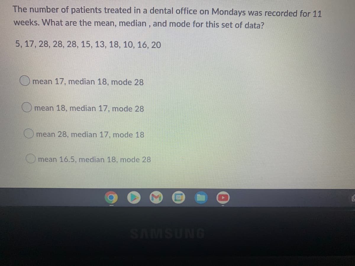 The number of patients treated in a dental office on Mondays was recorded for 11
weeks. What are the mean, median , and mode for this set of data?
5, 17, 28, 28, 28, 15, 13, 18, 10, 16, 20
mean 17, median 18, mode 28
O mean 18, median 17, mode 28
O mean 28, median 17, mode 18
O mean 16.5, median 18, mode 28
31
SAMSUNG

