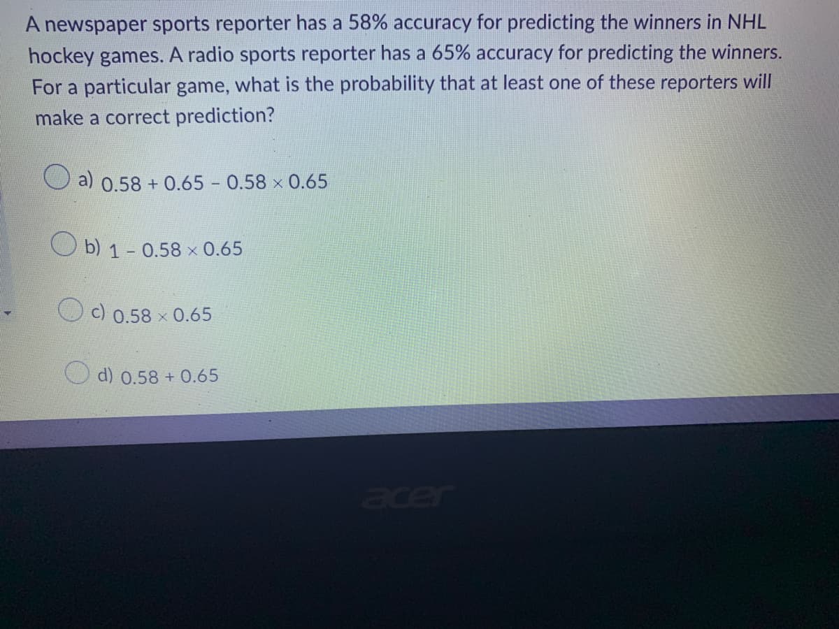 A newspaper sports reporter has a 58% accuracy for predicting the winners in NHL
hockey games. A radio sports reporter has a 65% accuracy for predicting the winners.
For a particular game, what is the probability that at least one of these reporters will
make a correct prediction?
a) 0.58 +0.65 -0.58 × 0.65
Ob) 1-0.58 x 0.65
c) 0.58 × 0.65
d) 0.58 + 0.65
