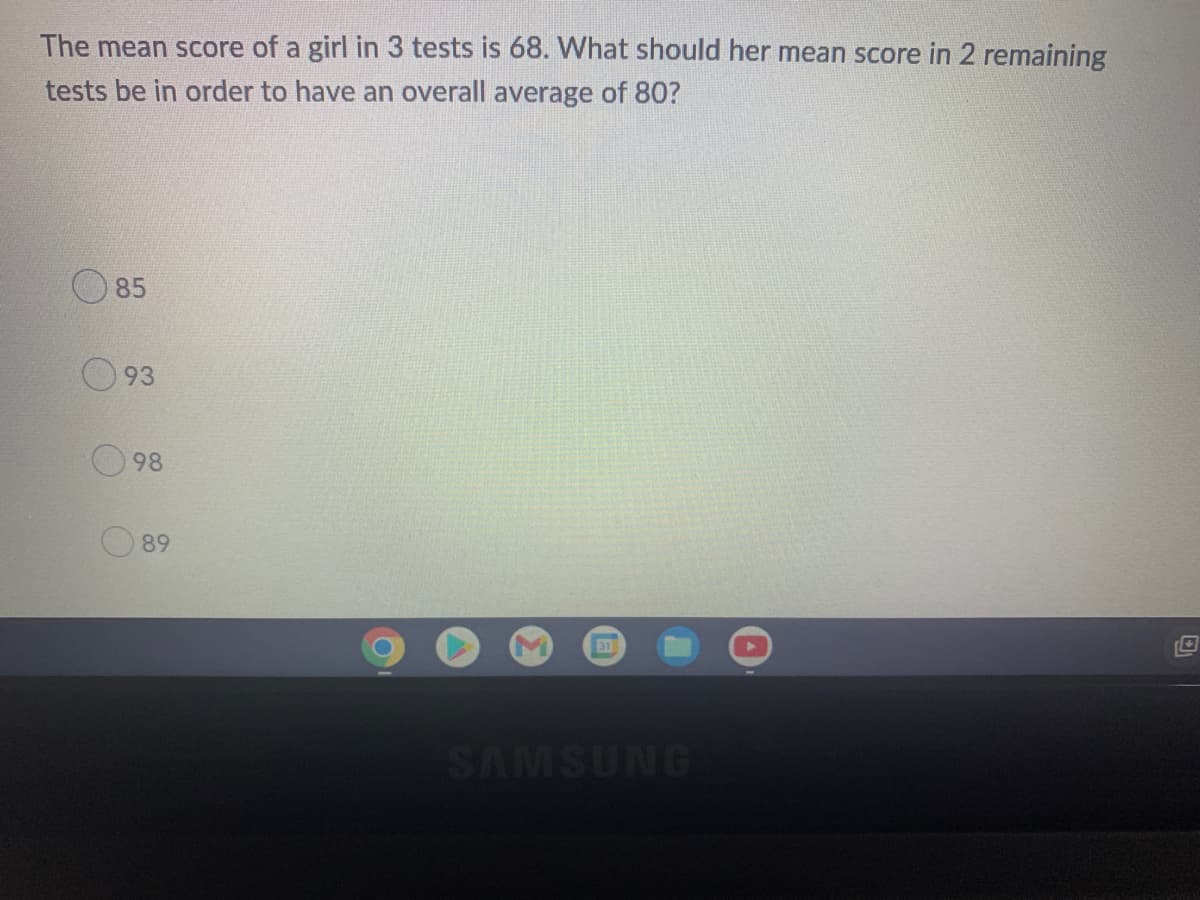 The mean score of a girl in 3 tests is 68. What should her mean score in 2 remaining
tests be in order to have an overall average of 80?
85
93
98
89
SAMSUNG
