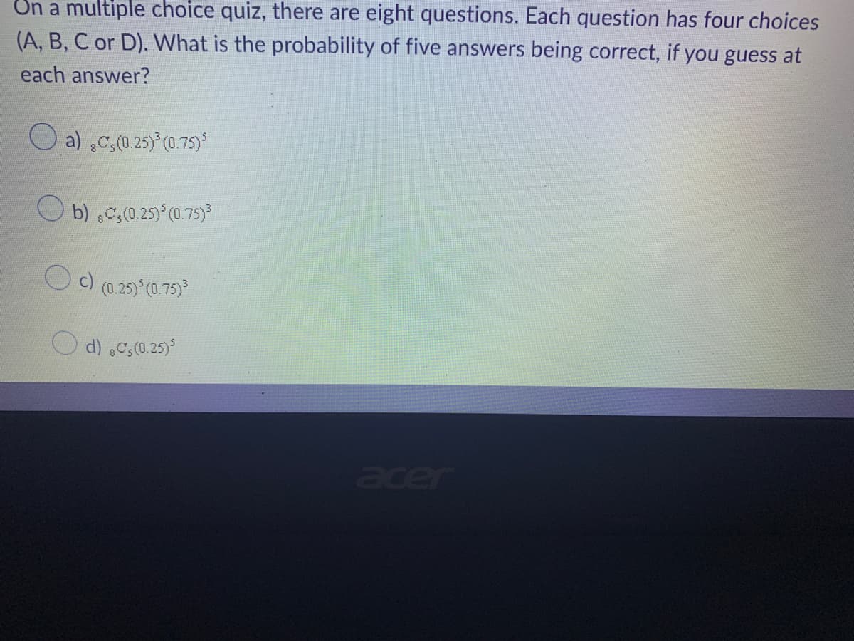 On a multiple choice quiz, there are eight questions. Each question has four choices
(A, B, C or D). What is the probability of five answers being correct, if you guess at
each answer?
a) ,C,(0.25)³ (0.75)
Ob) C, (0.25) ³ (0.75)³
c) (0.25)³(0.75)³
d) ,C,(0.25)