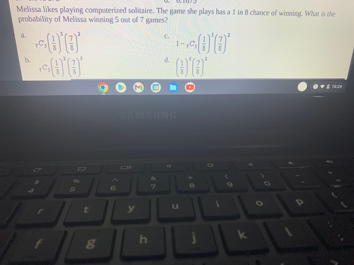 Melissa likes playing computerized solitaire. The game she plays has a 1 in 8 chance of winning. What is the
probability of Melissa winning 5 out of 7 games?
a.
С.
1-,C5
b.
d.
31
O v0 10:24
SAMSUNG
&
7
8
y
78
1100
Σ
In
718
1/00
