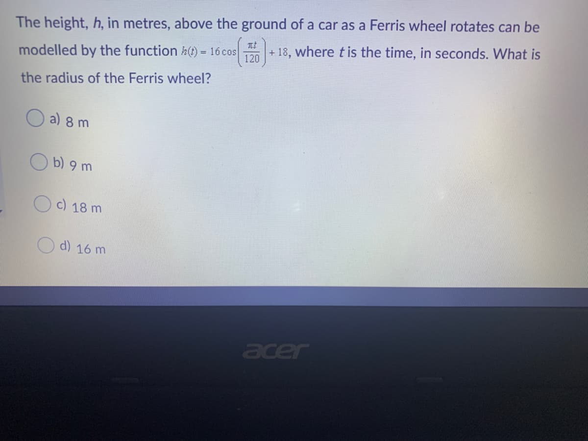 The height, h, in metres, above the ground of a car as a Ferris wheel rotates can be
+ 18, where t is the time, in seconds. What is
modelled by the function h(t) = 16 cos
120
the radius of the Ferris wheel?
a) 8 m
b) 9 m
c) 18 m
d) 16 m
acer
