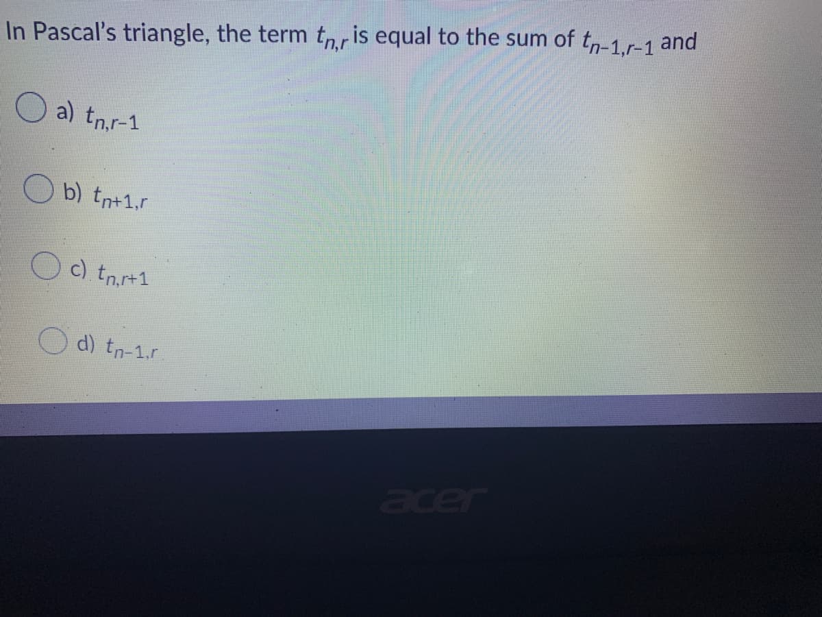 In Pascal's triangle, the term tnr is equal to the sum of tn-1,r-1 and
a) tn,r-1
Ob) tnt1,r
c). tnr+1
acer
d) tn-1.r