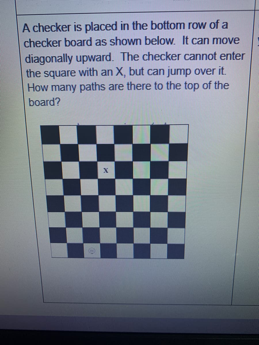 A checker is placed in the bottom row of a
checker board as shown below. It can move
diagonally upward. The checker cannot enter
the square with an X, but can jump over it.
How many paths are there to the top of the
board?
