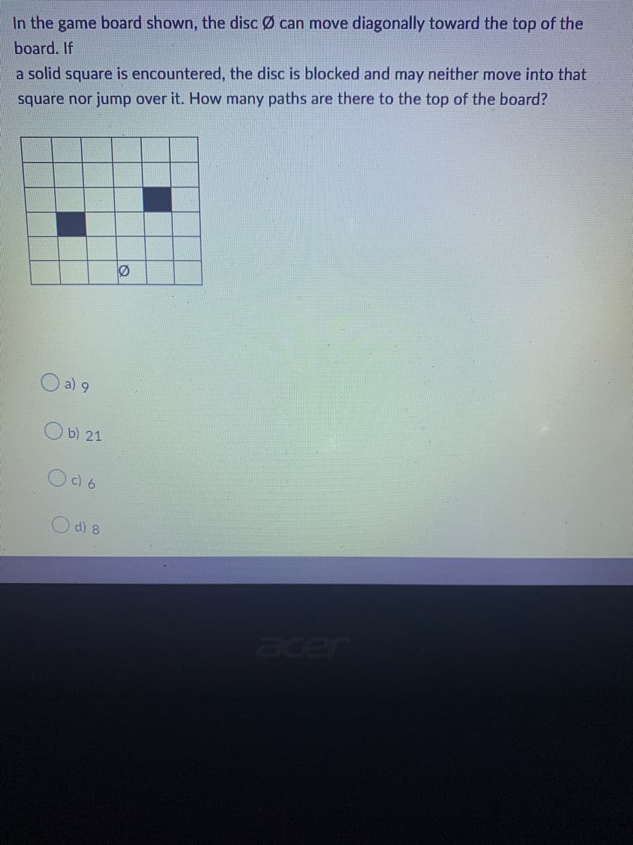 In the game board shown, the discØ can move diagonally toward the top of the
board. If
a solid square is encountered, the disc is blocked and may neither move into that
square nor jump over it. How many paths are there to the top of the board?
a) 9
b) 21
006
O d) 8