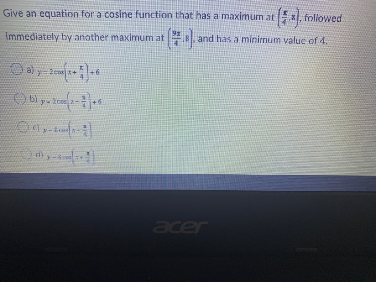 (-)
Give an equation for a cosine function that has a maximum at
followed
(*)
immediately by another maximum at
and has a minimum value of 4.
a)
y= 2cos x+
+ 6
O b)
y= 2 cos x-
+ 6
y-
d) y- 8 cos x+
cer

