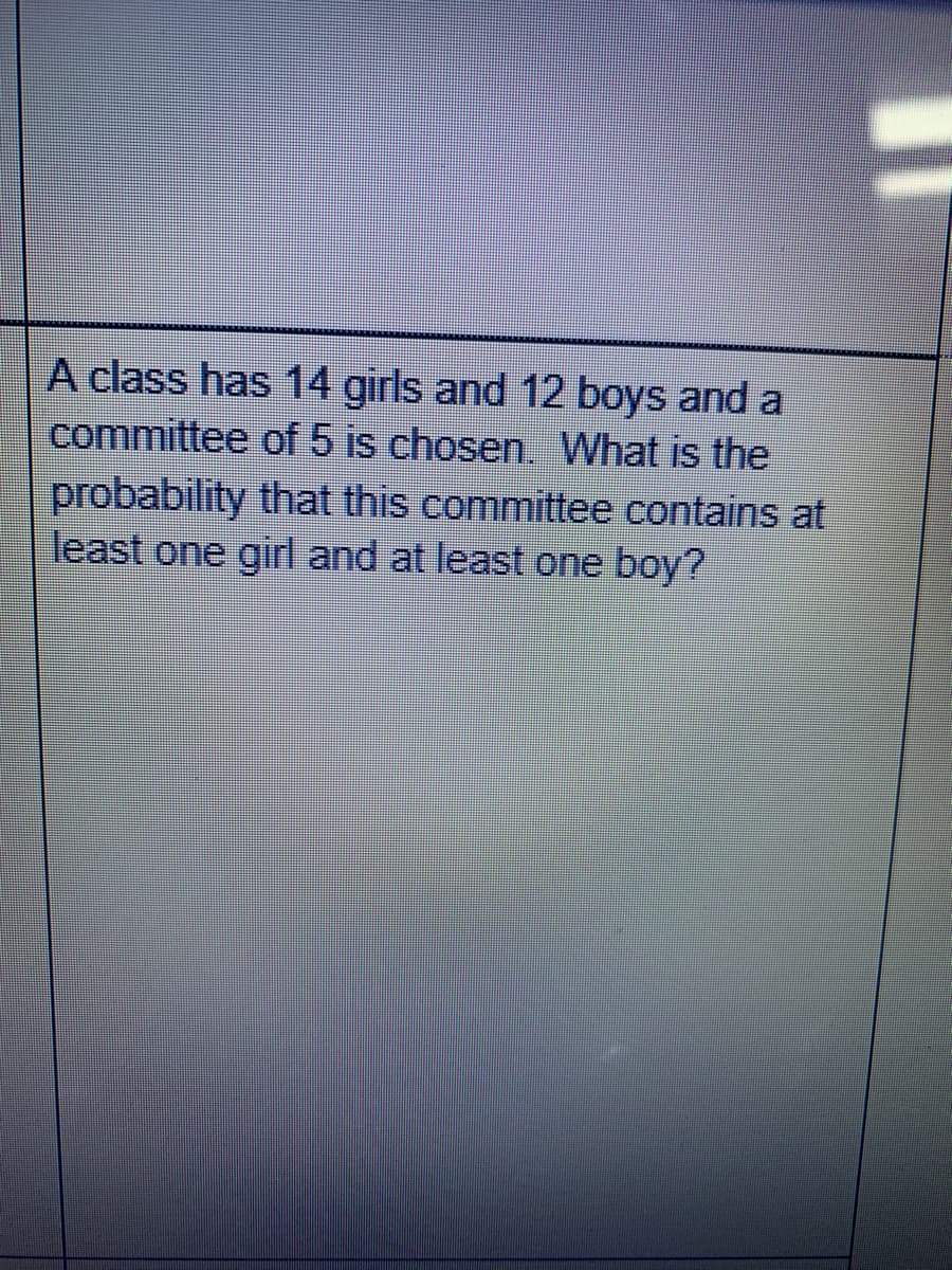 A class has 14 girls and 12 boys and a
committee of 5 is chosen. What is the
probability that this committee contains at
least one girl and at least one boy?
