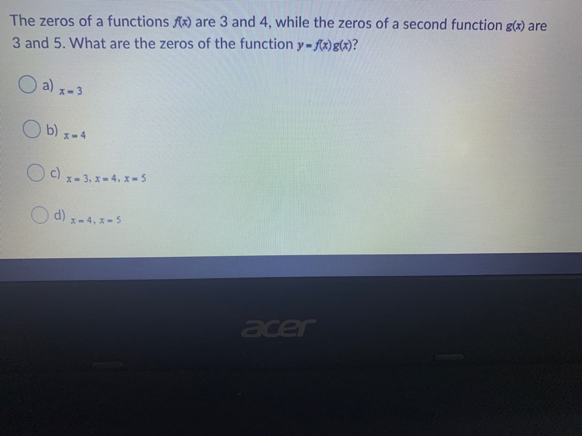 The zeros of a functions Ax) are 3 and 4, while the zeros of a second function g(x) are
3 and 5. What are the zeros of the function y-fx)g(x)?
O a) x-3
O b) x-4
O c)
x- 3, x 4, x = 5
O d) x-4, x = 5
acer
