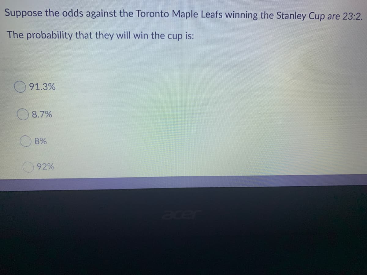 Suppose the odds against the Toronto Maple Leafs winning the Stanley Cup are 23:2.
The probability that they will win the cup is:
91.3%
8.7%
8%
92%
acer
