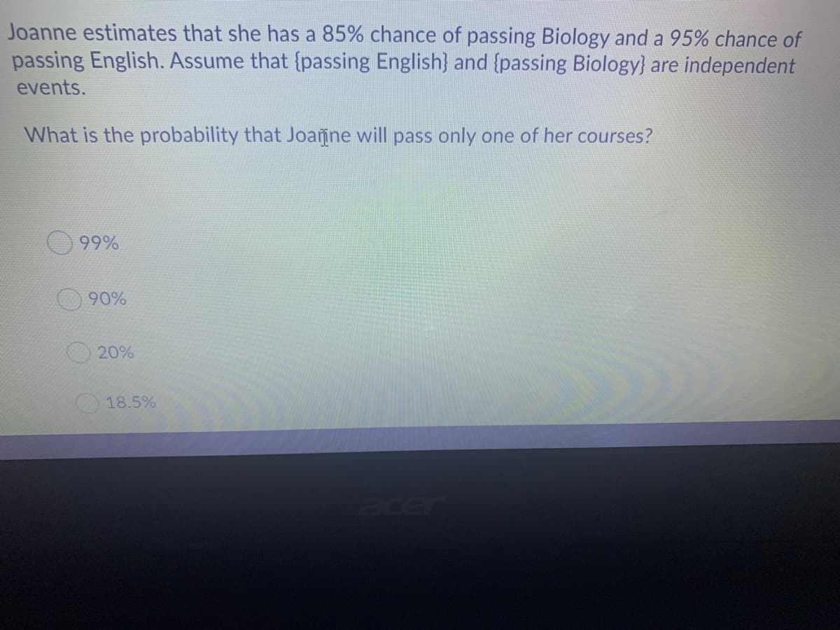 Joanne estimates that she has a 85% chance of passing Biology and a 95% chance of
passing English. Assume that {passing English} and {passing Biology} are independent
events.
What is the probability that Joanne will pass only one of her courses?
99%
90%
20%
18.5%
acer

