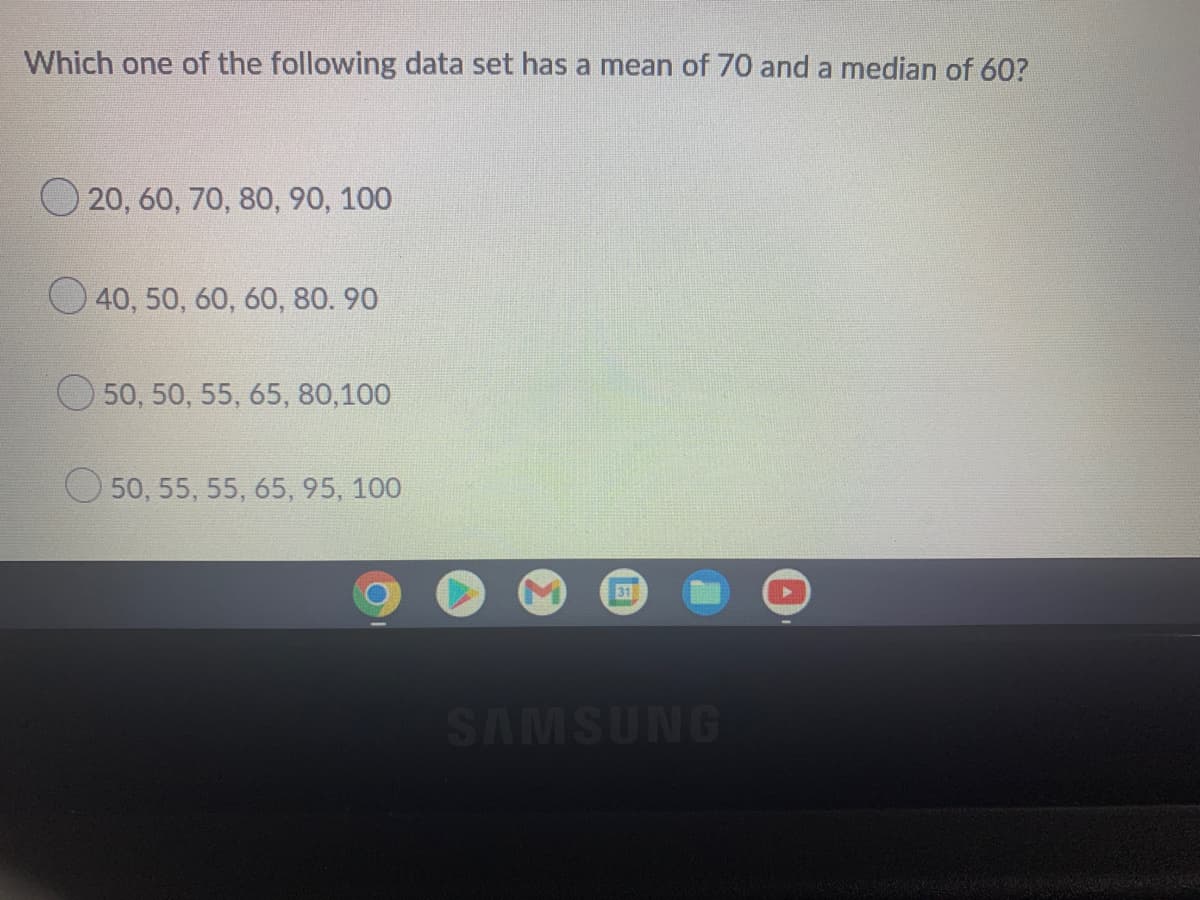 Which one of the following data set has a mean of 70 and a median of 60?
O 20, 60, 70, 80, 90, 100
O 40, 50, 60, 60, 80. 90
50, 50, 55, 65, 80,100
50, 55, 55, 65, 95, 100
31
SAMSUNG
