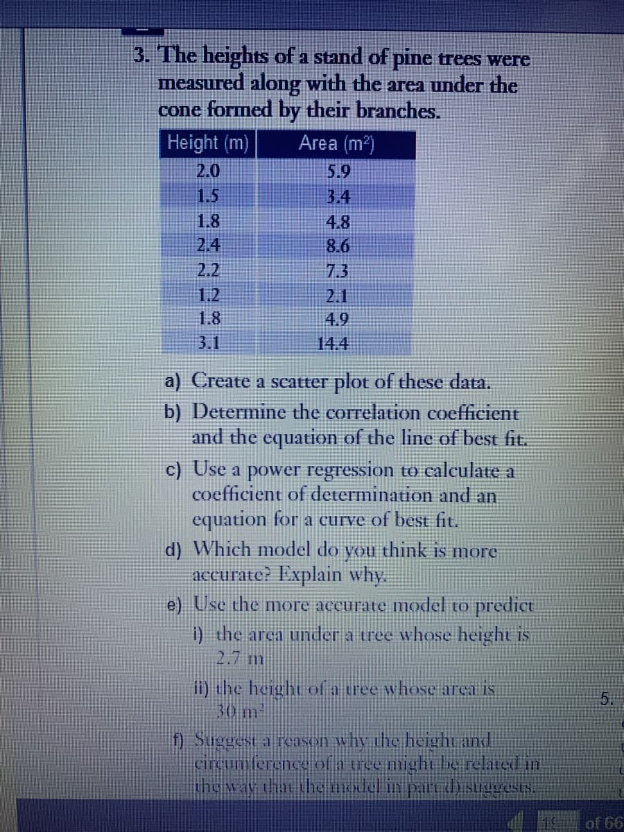 3. The heights of a stand of pine trees were
measured along with the area under the
cone formed by their branches.
Height (m)
Area (m²)
2.0
5.9
3.4
1.8
4.8
2.4
8.6
1.2
1.8
4.9
3.1
14.4
a) Create a scatter plot of these data.
b) Determine the correlation coefficient
and the equation of the line of best fit.
c) Use a power regression to calculate a
coefficient of determination and an
equation for a curve of best fit.
d) Which model do you think is more
accurate? Explain why.
e) Use the more accurate model to predict
i) the area under a tree whose height is
2.7 m
ii) the height of a tree whose area is
30 m²
f) Suggest a reason why the height and
circumference of a tree might be related in
the way that the model in part d) suggests.
of 66