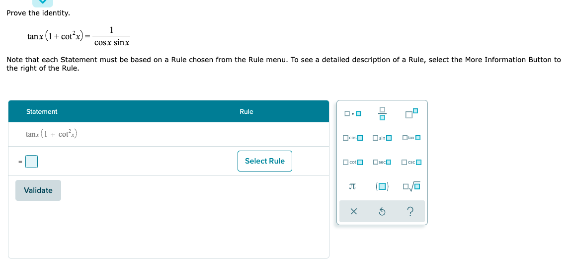 Prove the identity.
tanx (1+ cot?x)=
cosx sinx
Note that each Statement must be based on a Rule chosen from the Rule menu. To see a detailed description of a Rule, select the More Information Button to
the right of the Rule.
Statement
Rule
tanx (1 + cot'x)
OcosO Osino
Otan O
Select Rule
O cotO
Oseco
OcscO
Validate
?
