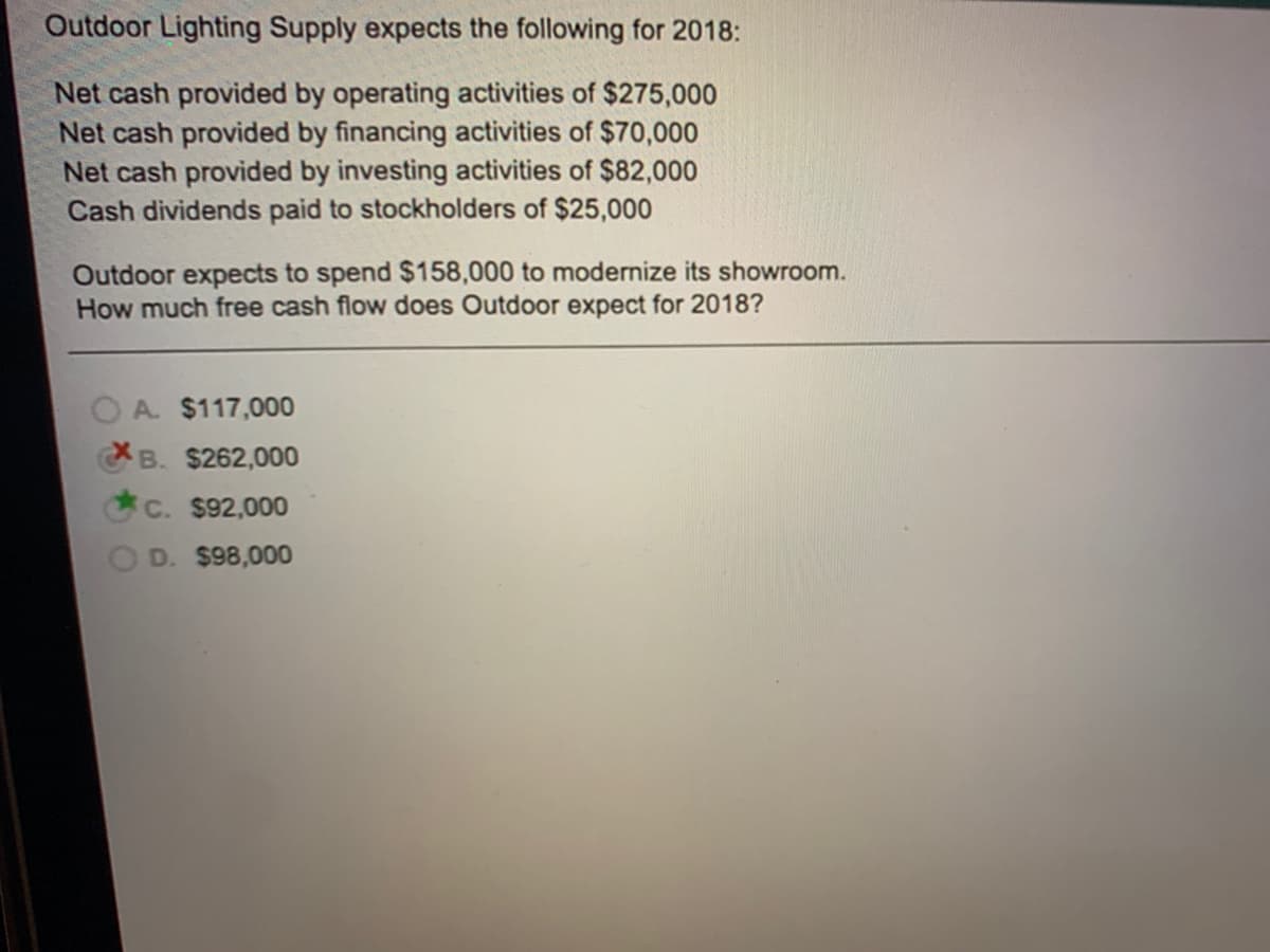 Outdoor Lighting Supply expects the following for 2018:
Net cash provided by operating activities of $275,000
Net cash provided by financing activities of $70,000
Net cash provided by investing activities of $82,000
Cash dividends paid to stockholders of $25,000
Outdoor expects to spend $158,000 to modernize its showroom.
How much free cash flow does Outdoor expect for 2018?
A. $117,000
B. $262,000
C. $92,000
D. $98,000
