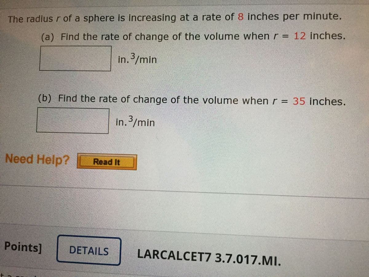 The radius r of a sphere is increasing at a rate of 8 inches per minute.
(a) Find the rate of change of the volume when r = 12 inches.
in./min
(b) Find the rate of change of the volume whenr = 35 inches.
in. 3/min
Need Help?
Read It
Points]
DETAILS
LARCALCET7 3.7.017.MI.
