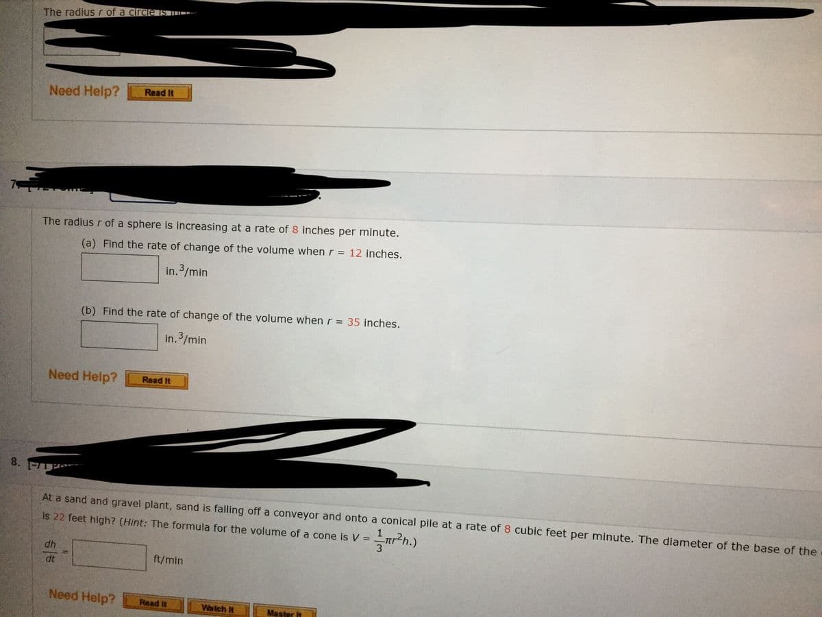 The radius r of a circle S
Need Help?
Read It
The radius r of a sphere is increasing at a rate of 8 inches per minute.
(a) Find the rate of change of the volume when r = 12 inches.
In.3/min
(b) Find the rate of change of the volume when r = 35 inches.
in. 3/min
Need Help?
Read It
8.
At a sand and gravel plant, sand is falling off a conveyor and onto a conical pile at a rate of 8 cubic feet per minute. The diameter of the base of the
is 22 feet high? (Hint: The formula for the volume of a cone is V =
r2h.)
4p
dt
ft/min
Need Help?
Read It
Watch It
Master it
