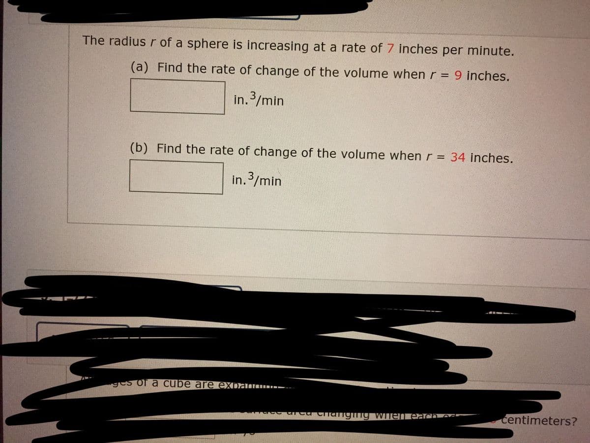 The radius r of a sphere is increasing at a rate of 7 inches per minute.
(a) Find the rate of change of the volume when r = 9 inches.
in. 3/min
(b) Find the rate of change of the volume when r = 34 inches.
in. 3/min
ges of a cube are expan--
centimeters?
