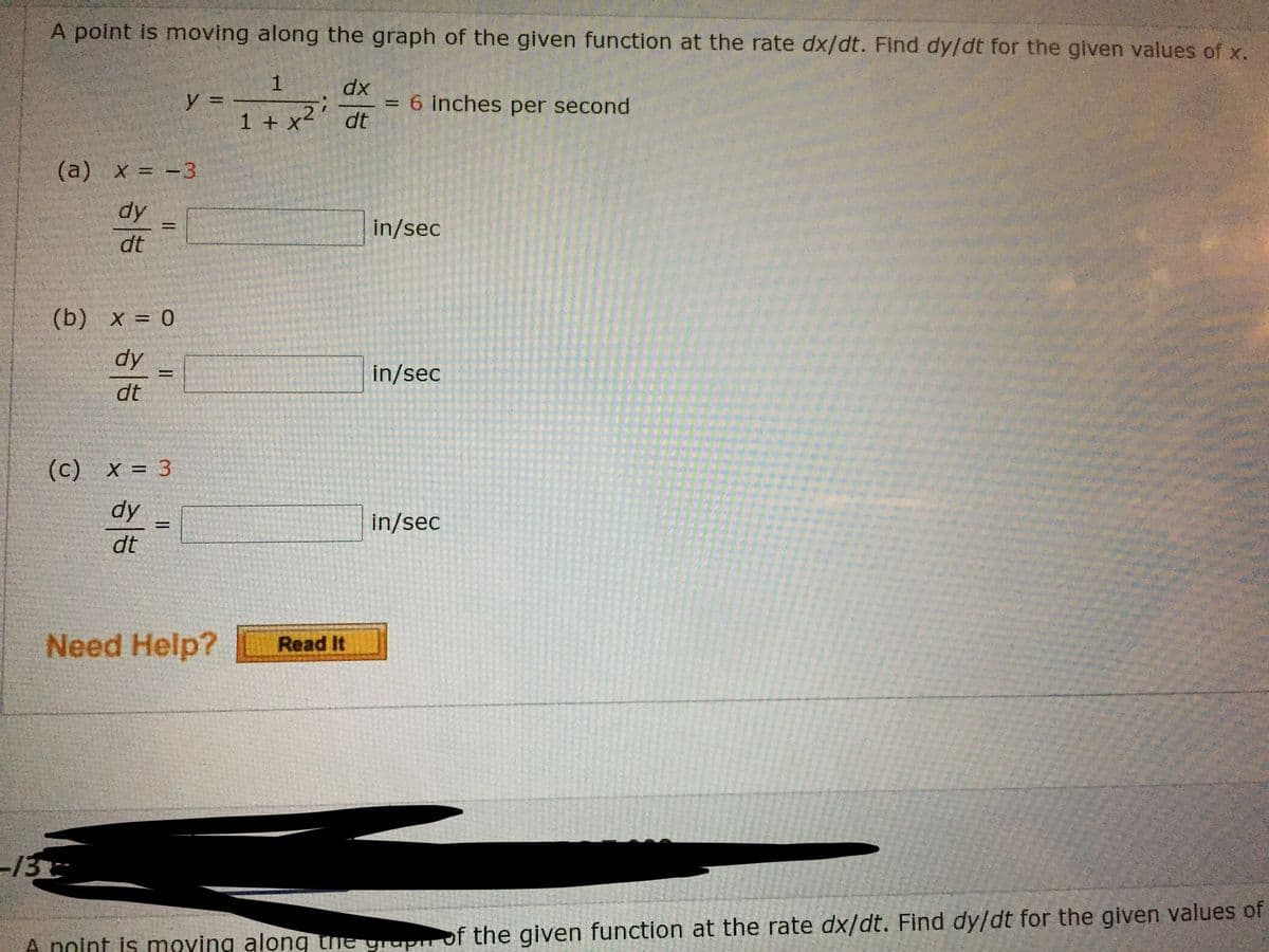A point is moving along the graph of the given function at the rate dx/dt. Find dy/dt for the given values of x.
dx
y =
1 + x²
6 inches per second
dt
(a) x = -3
dy
in/sec
%3D
dt
(b) x = 0
dy
in/sec
%3D
dt
(c)
(c) x = 3
%3D
dy
in/sec
dt
Need Help?
Read It
13
A noint is mOYing along the grupir of the given function at the rate dx/dt. Find dy/dt for the given values of
