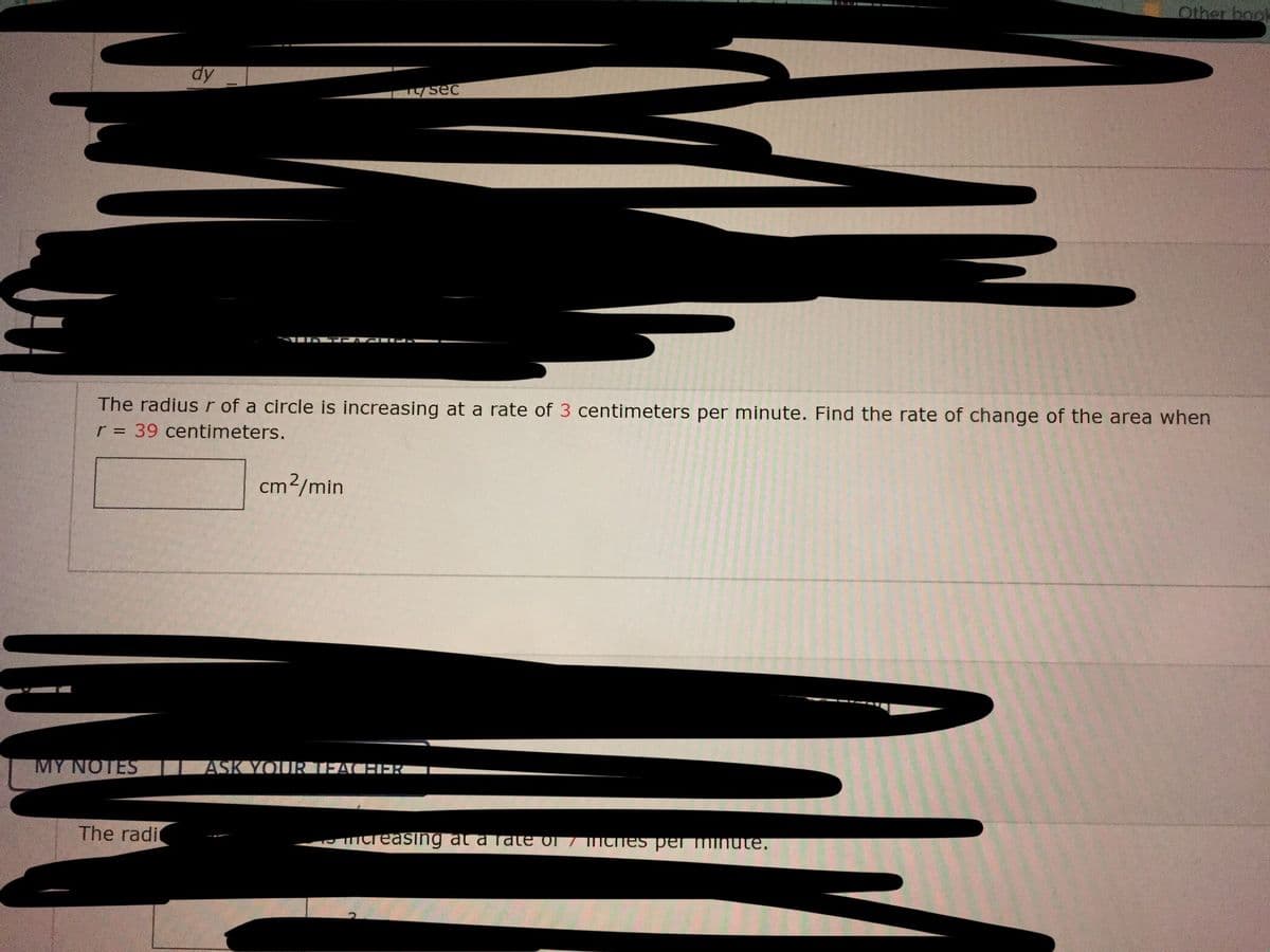 Other book
dy
sec
The radius r of a circle is increasing at a rate of 3 centimeters per minute. Find the rate of change of the area when
r = 39 centimeters.
cm2/min
MY NOTES
ASK YOURTEACHEK
The radi
mcreasing at a Tate of 7 mChes perminute.
