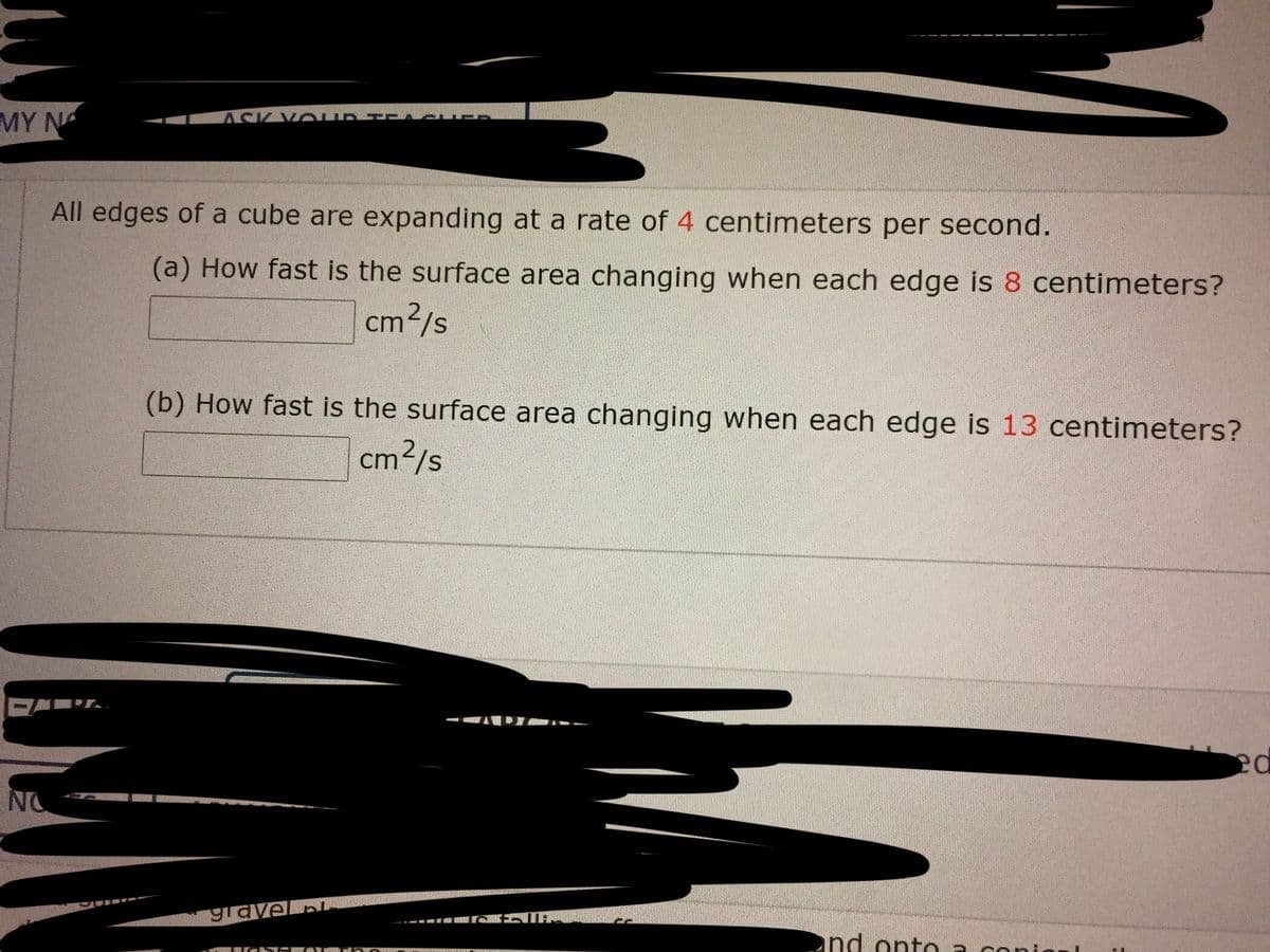 MY N
All edges of a cube are expanding at a rate of 4 centimeters per second.
(a) How fast is the surface area changing when each edge is 8 centimeters?
cm2/s
(b) How fast is the surface area changing when each edge is 13 centimeters?
cm?/s
NO
gravel pL
nd onto a coni
