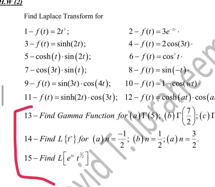 H.W (2)
Find Laplace Transform for
1- f(t) = 2t³;
3–f (t)=sinh(2t);
5-cosh (t) sin(2t);
7- cos (3t).sin(t);
9-f(t)=sin(3t) - cos (4t);
2-f(t)=3e²¹.
4-f(t) = 2 cos(3t).
6-f(t) = cos't.
8-f(t)=sin(-t)
10-f(t)=1-cos(wt).
12-f(t) = cosh (at) cos(a
11- f(t) = sinh(2t) · cos(3t);
13- Find Gamma Function for (a)r (5); (b)r 7
(27); (c)
=
2
14- Find L{1} for (a)n == ; (b)n = en
15- Find L[e*
L[e" 1%]
t
T
vidi
mia
3