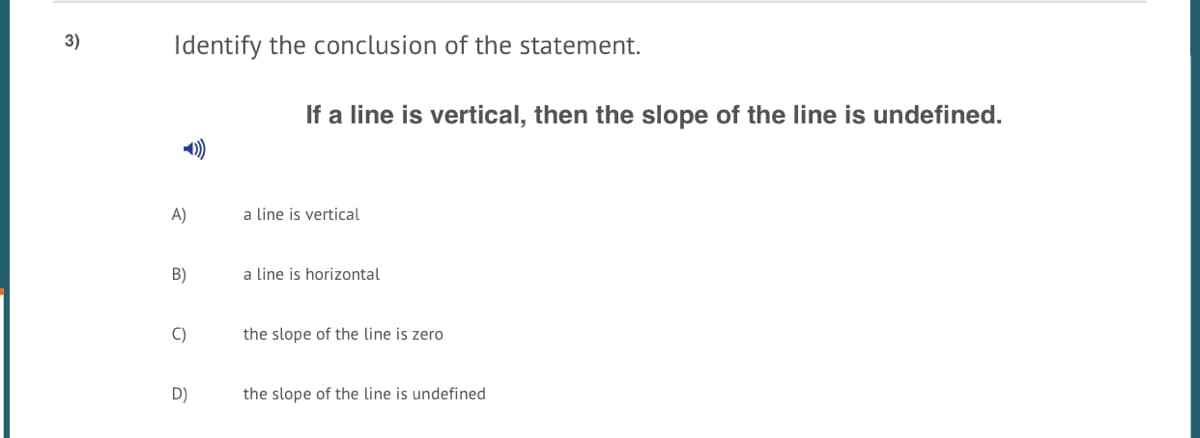 3)
Identify the conclusion of the statement.
If a line is vertical, then the slope of the line is undefined.
A)
a line is vertical
B)
a line is horizontal
C)
the slope of the line is zero
D)
the slope of the line is undefined
