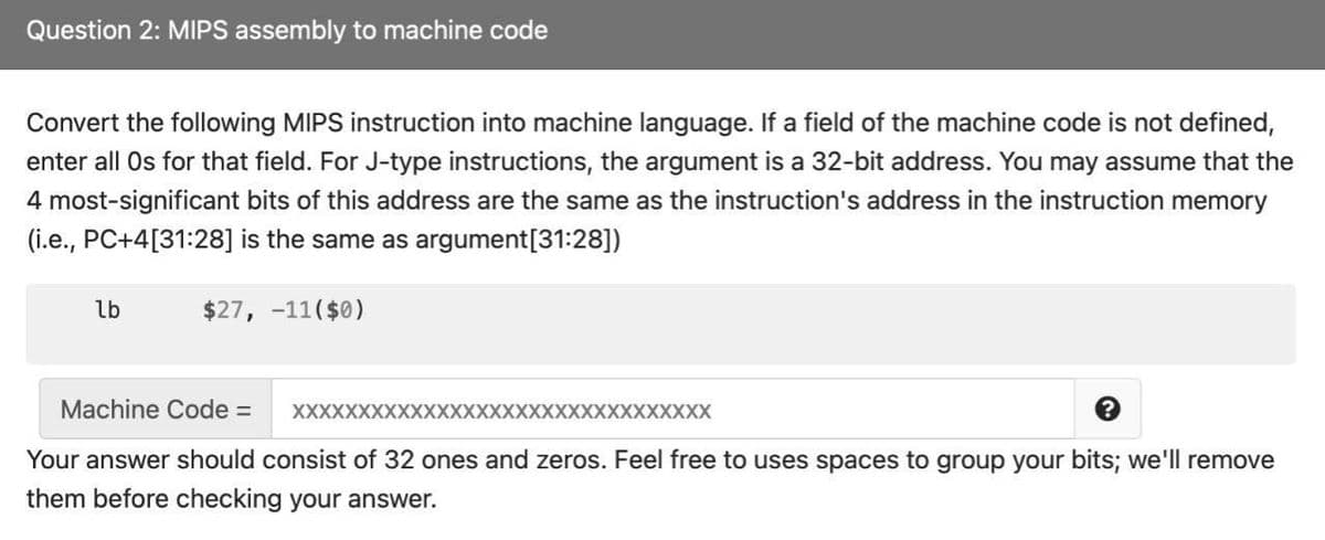 Question 2: MIPS assembly to machine code
Convert the following MIPS instruction into machine language. If a field of the machine code is not defined,
enter all Os for that field. For J-type instructions, the argument is a 32-bit address. You may assume that the
4 most-significant bits of this address are the same as the instruction's address in the instruction memory
(i.e., PC+4[31:28] is the same as argument[31:28])
lb
$27, -11($0)
Machine Code =
XXXXXXXXXXXXXXXXXXXXXXXXXXXXXXXX
Your answer should consist of 32 ones and zeros. Feel free to uses spaces to group your bits; we'll remove
them before checking your answer.
