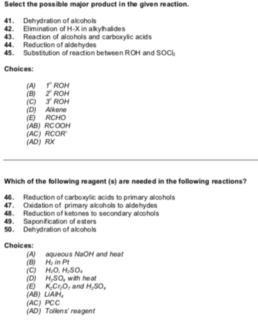 Select the possible major product in the given reaction.
41. Dehydration of alcohols
42. Elimination of H-X in alkylhalides
43. Reaction of alcohols and carboxylic acids
44. Reduction of aldehydes
45. Substitution of reaction between ROH and SOCI,
Choices:
(A) 1 ROH
(B) 2 ROH
(C) 3 ROH
(D) Alkene
RCHO
(E)
(AB) RCOOH
(AC) RCOR'
(AD) RX
Which of the following reagent (s) are needed in the following reactions?
46. Reduction of carboxylic acids to primary alcohols
47. Oxidation of primary alcohols to aldehydes
48. Reduction of ketones to secondary alcohols
49. Saponification of esters
50. Dehydration of alcohols
Choices:
aqueous NAOH and heat
(B) Hạ in Pt
(C)
(A)
H;O, H;SO,
(D) H,SO, with heat
(E)
K,Cr,O, and H,So,
(АB) LIAIH,
(AC) PCC
(AD) Tollens' reagent
