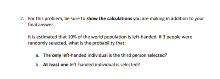 2. For this problem, be sure to show the calculations you are making in addition to your
final answer.
It is estimated that 10% of the world population is left-handed. If 3 people were
randomly selected, what is the probability that:
a. The only left-handed individual is the third person selected?
b. At least one left-handed individual is selected?
