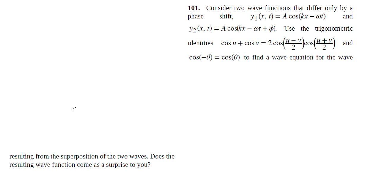 101. Consider two wave functions that differ only by a
phase
shift,
У (х, t) — А сos(kx — ot)
and
y2 (x, t) = A cos(kx – ot + p). Use the trigonometric
и — у
cos u + cos v = 2 cos("," cos(4) and
identities
со
cos(-0) = cos(0) to find a wave equation for the wave
resulting from the superposition of the two waves. Does the
resulting wave function come as a surprise to you?
