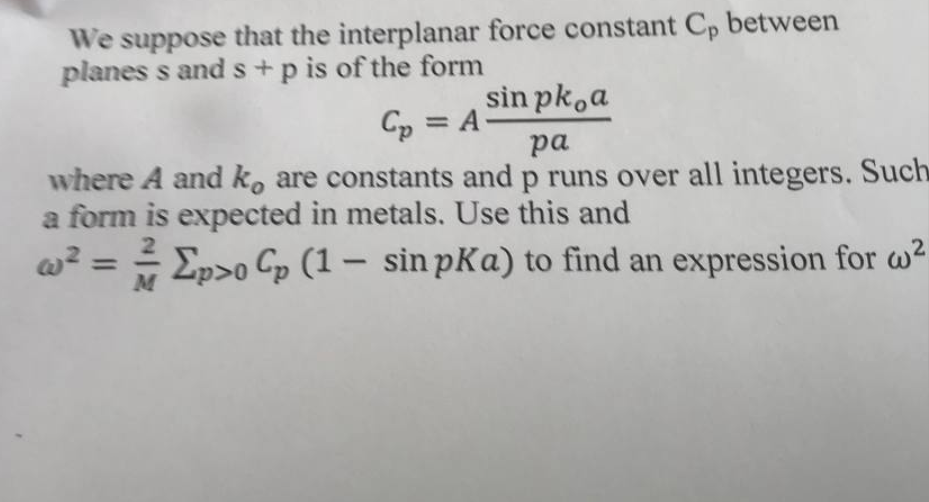 We suppose that the interplanar force constant Cp between
planes s and s+ p is of the form
Cp = = A
sin pk a
pa
where A and ko are constants and p runs over all integers. Such
a form is expected in metals. Use this and
w² = ² Ep>0 Cp (1 - sin pKa) to find an expression for w²
M
