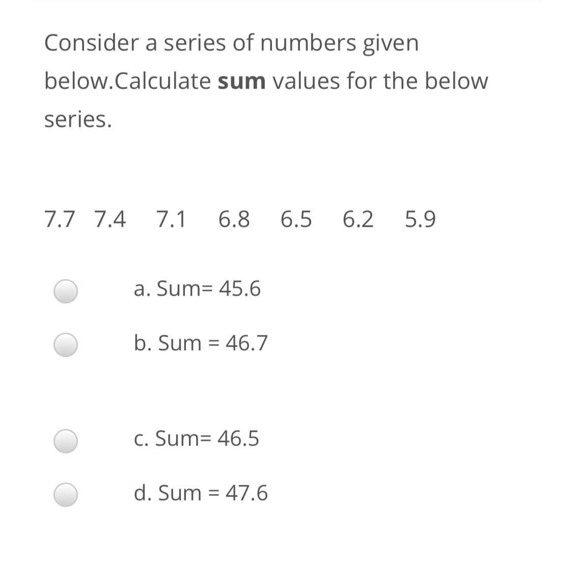 Consider a series of numbers given
below.Calculate sum values for the below
series.
7.7 7.4
7.1
6.8
6.5
6.2
5.9
a. Sum= 45.6
b. Sum = 46.7
c. Sum= 46.5
d. Sum = 47.6
