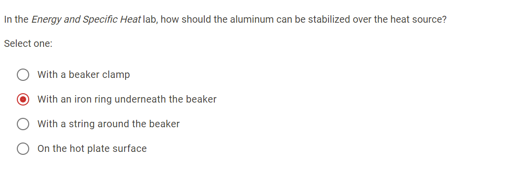 In the Energy and Specific Heat lab, how should the aluminum can be stabilized over the heat source?
Select one:
With a beaker clamp
With an iron ring underneath the beaker
With a string around the beaker
On the hot plate surface
