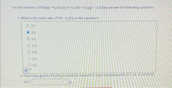 For the reaction 2 HCl(aq) + K2SO3(s) = H,0() + SO2(g) + 2 KC(ag) answer the following questions.
1. What is the mole ratio of HCI: K,SO3 in the equation?
O 3:1
O 2:1
O 1:1
O 1:2
0 1:3
O 2:3
O 3:2
2. How many grams of K2SO3(s) would be required to react completely with 47.1 ml of 2.6162 M
HCI?
