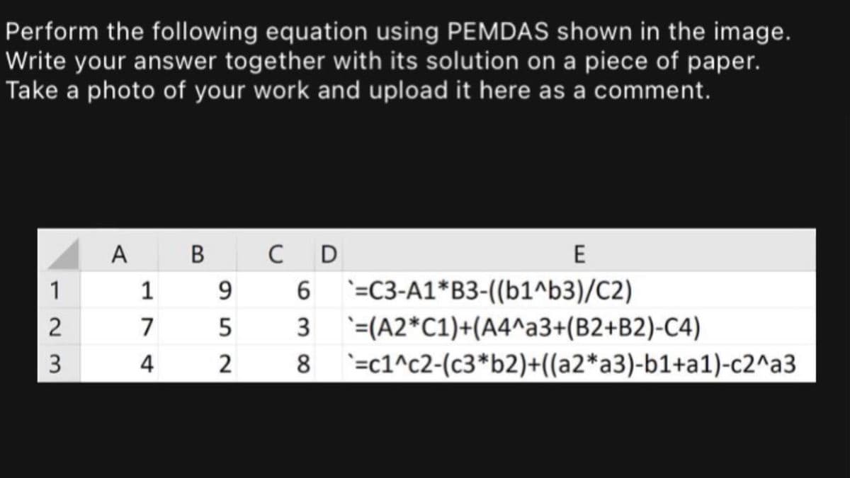 Perform the following equation using PEMDAS shown in the image.
Write your answer together with its solution on a piece of paper.
Take a photo of your work and upload it here as a comment.
A B
C D
1
`=C3-A1*B3-((b1^b3)/C2)
2
3
'=(A2*C1)+(A4^a3+(B2+B2)-C4)
3
4
2
8
`=c1^c2-(c3*b2)+((a2*a3)-b1+a1)-c2^a3
17
