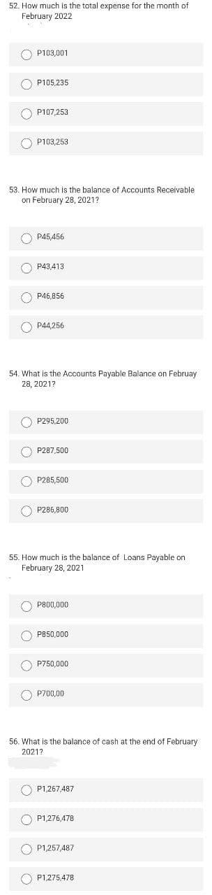 52. How much is the total expense for the month of
February 2022
O P103,001
P105,235
O P107,253
O P103,253
53. How much is the balance of Accounts Receivable
on February 28, 2021?
O P45,456
O P43,413
O P46,856
P44,256
54 What is the Accounts Pavable Balance on Februay
28, 2021?
O P295,200
O P287,500
O P285,500
O P286,800
55. How much is the balance of Loans Payable on
February 28, 2021
O P800,000
O P850,000
O P750,000
O P700,00
56. What is the balance of cash at the end of February
20217
O P1,267,487
O P1,276,478
O P1,257,487
P1,275,478
