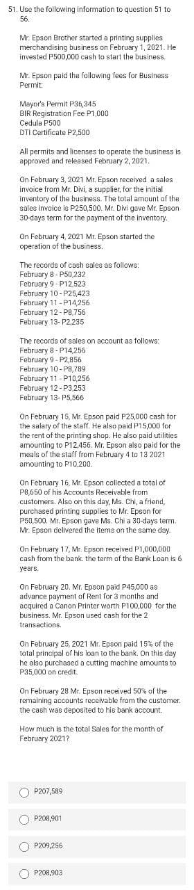 51. Use the following information to question 51 to
56.
Mr. Epson Brother started a printing supplies
merchandising business on February 1, 2021. He
invested P500,000 cash to start the business.
Mr. Epson paid the following fees for Business
Permit:
Mayor's Permit P36,345
BIR Registration Fee P1,000
Cedula P500
DTI Certificate P2,500
All permits and licenses to operate the business is
approved and released February 2, 2021.
On February 3, 2021 Mr. Epson received a sales
invoice from Mr. Divi, a supplier, for the initial
inventory of the business. The total amount of the
sales invoice is P250,500. Mr. Divi gave Mr. Epson
30-days term for the payment of the inventory.
On February 4, 2021 Mr. Epson started the
operation of the business.
The records of cash sales as follows:
February 8 - P50,232
February 9 - P12,523
February 10 - P25,423
February 11 - P14,256
February 12- P8,756
February 13- P2,235
The records of sales on account as follows:
February 8 - P14,256
February 9 - P2,856
February 10-P8,789
February 11 - P10,256
February 12 - P3,253
February 13- P5,566
On February 15, Mr. Epson paid P25,000 cash for
the salary of the staff. He also paid P15,000 for
the rent of the printing shop. He also paid utilities
amounting to P12,456. Mr. Epson also paid for the
meals of the staff from February 4 to 13 2021
amounting to P10,200.
On February 16, Mr. Epson collected a total of
P8,650 of his Accounts Receivable from
customers. Also on this day, Ms. Chi, a friend,
purchased printing supplies to Mr. Epson for
P50,500. Mr. Epson gave Ms. Chi a 30-days term.
Mr. Epson delivered the items on the same day.
On February 17, Mr. Epson received P1,000,000
cash from the bank. the term of the Bank Loan is 6
years.
On February 20. Mr. Epson paid P45,000 as
advance payment of Rent for 3 months and
acquired a Canon Printer worth P100,000 for the
business. Mr. Epson used cash for the 2
transactions.
On February 25, 2021 Mr. Epson paid 15% of the
total principal of his loan to the bank. On this day
he also purchased a cutting machine amounts to
P35,000 on credit.
On February 28 Mr. Epson received 50% of the
remaining accounts receivable from the customer.
the cash was deposited to his bank account.
How much is the total Sales for the month of
February 2021?
O P207,589
O P208,901
O P209,256
P208,903
O O O O
