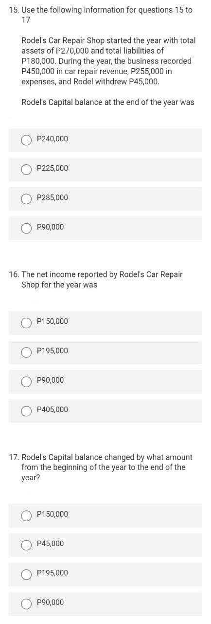15. Use the following information for questions 15 to
17
Rodel's Car Repair Shop started the year with total
assets of P270,000 and total liabilities of
P180,000. During the year, the business recorded
P450,000 in car repair revenue, P255,000 in
expenses, and Rodel withdrew P45,000.
Rodel's Capital balance at the end of the year was
P240,000
P225,000
P285,000
P90,000
16. The net income reported by Rodel's Car Repair
Shop for the year was
P150,000
P195,000
P90,000
P405,000
17. Rodel's Capital balance changed by what amount
from the beginning of the year to the end of the
year?
P150,000
P45,000
P195,000
P90,000
