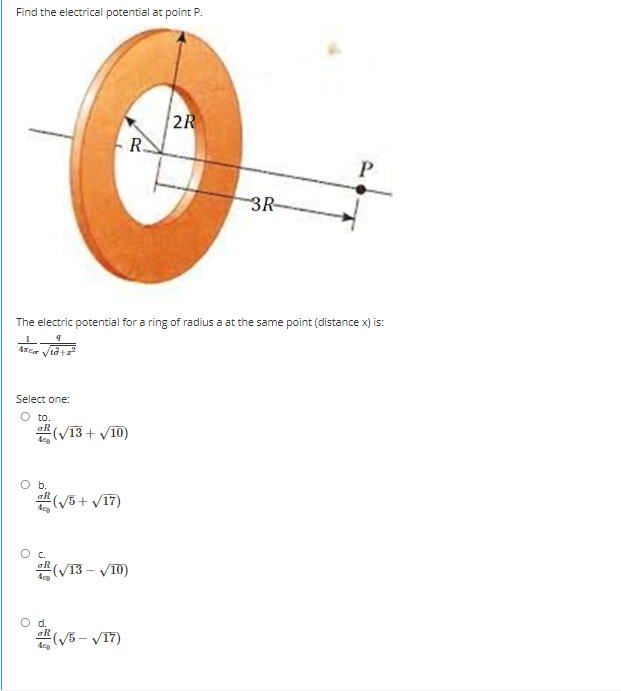 Find the electrical potential at point P.
2R
R.
3R
The electric potential for a ring of radius a at the same point (distance x) is:
Select one:
O to.
쁜(VI3 + v10)
b.
쁜(V5+ v17)
C.
쁜(VI3-VT0)
O d.
쁜(V5-V17)
