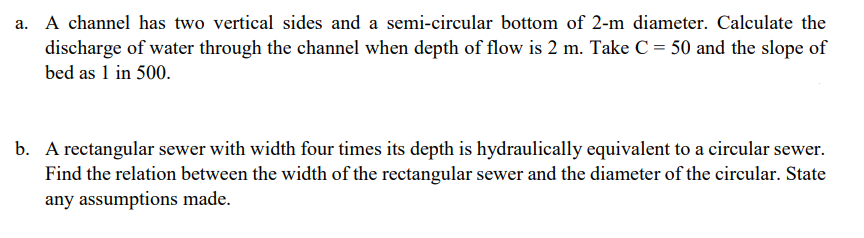 a. A channel has two vertical sides and a semi-circular bottom of 2-m diameter. Calculate the
discharge of water through the channel when depth of flow is 2 m. Take C= 50 and the slope of
bed as 1 in 500.
b. A rectangular sewer with width four times its depth is hydraulically equivalent to a circular sewer.
Find the relation between the width of the rectangular sewer and the diameter of the circular. State
any assumptions made.
