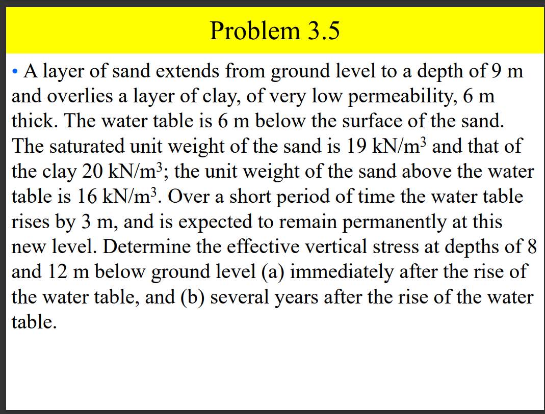 Problem 3.5
• A layer of sand extends from ground level to a depth of 9 m
and overlies a layer of clay, of very low permeability, 6 m
thick. The water table is 6 m below the surface of the sand.
|The saturated unit weight of the sand is 19 kN/m³ and that of
the clay 20 kN/m³; the unit weight of the sand above the water
table is 16 kN/m³. Over a short period of time the water table
rises by 3 m, and is expected to remain permanently at this
new level. Determine the effective vertical stress at depths of 8
and 12 m below ground level (a) immediately after the rise of
the water table, and (b) several years after the rise of the water
table.
