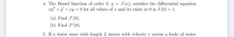 4. The Bessel function of order 0, y = J (x), satisfies the differential equation
ry" +y + xy =
O for all values of z and its value at 0 is J (0) 1.
(a) Find J' (0).
(b) Find J" (0).
5. If a water wave with length L moves with velocity v across a body of water
