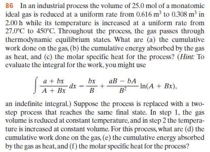 86 In an industrial process the volume of 25.0 mol of a monatomic
ideal gas is reduced at a uniform rate from 0.616 m to 0.308 m³ in
2.00 h while its temperature is increased at a uniform rate from
27.0°C to 450°C. Throughout the process, the gas passes through
thermodynamic equilibrium states. What are (a) the cumulative
work done on the gas, (b) the cumulative energy absorbed by the gas
as heat, and (c) the molar specific heat for the process? (Hint: To
evaluate the integral for the work, you might use
ав - bА
a + bx
dx
A + Bx
bx
B
B?
- In(A + Bx),
an indefinite integral.) Suppose the process is replaced with a two-
step process that reaches the same final state. In step 1, the gas
volume is reduced at constant temperature, and in step 2 the tempera-
ture is increased at constant volume. For this process, what are (d) the
cumulative work done on the gas, (e) the cumulative energy absorbed
by the gas as heat, and (f) the molar specific heat for the process?
