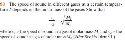 93 The speed of sound in different gases at a certain tempera-
ture T depends on the molar mass of the gases. Show that
M2
M,
V2
where v, is the speed of sound in a gas of molar mass M, and vz is the
speed of sound in a gas of molar mass M2. (Hint: See Problem 91.)
