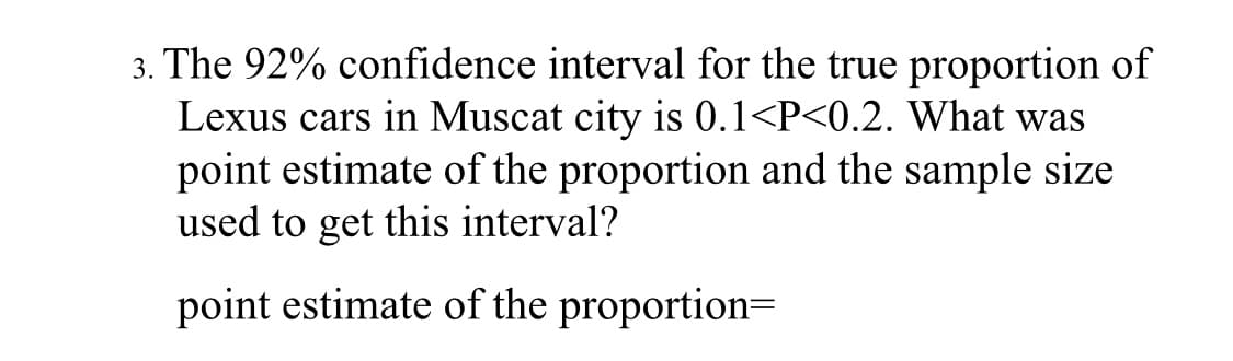 The 92% confidence interval for the true proportion of
Lexus cars in Muscat city is 0.1<P<0.2. What was
point estimate of the proportion and the sample size
used to get this interval?
point estimate of the proportion=
