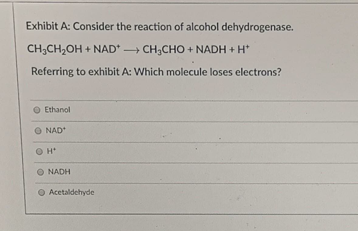 Exhibit A: Consider the reaction of alcohol dehydrogenase.
CH3CH2OH + NAD* CH3CHO + NADH + H*
Referring to exhibit A: Which molecule loses electrons?
Ethanol
NAD*
H+
NADH
Acetaldehyde
