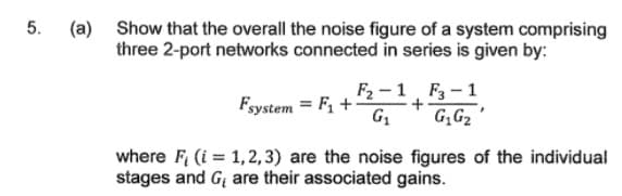 (a) Show that the overall the noise figure of a system comprising
three 2-port networks connected in series is given by:
5.
F2 -1 F3-1
G;G2
Fsystem = F1 +
where F (i = 1,2,3) are the noise figures of the individual
stages and G are their associated gains.
