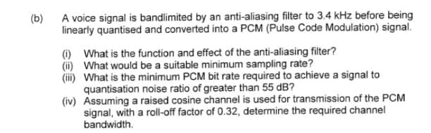 (b)
A voice signal is bandlimited by an anti-aliasing filter to 3.4 kHz before being
linearly quantised and converted into a PCM (Pulse Code Modulation) signal.
(i) What is the function and effect of the anti-aliasing filter?
(ii) What would be a suitable minimum sampling rate?
(iii) What is the minimum PCM bit rate required to achieve a signal to
quantisation noise ratio of greater than 55 dB?
(iv) Assuming a raised cosine channel is used for transmission of the PCM
signal, with a roll-off factor of 0.32, determine the required channel
bandwidth.
