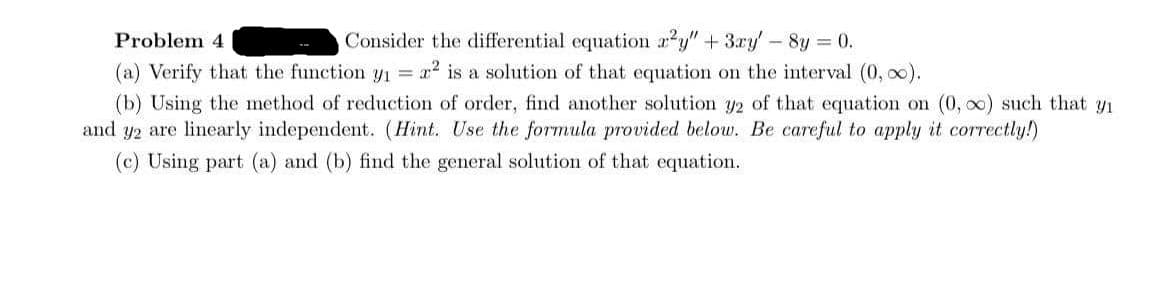 Consider the differential equation a2y" + 3ry' - 8y = 0.
(a) Verify that the function y1 = x² is a solution of that equation on the interval (0, o0).
Problem 4
(b) Using the method of reduction of order, find another solution y2 of that equation on (0, o0) such that yi
and y2 are linearly independent. (Hint. Use the formula provided below. Be careful to apply it correctly!)
(c) Using part (a) and (b) find the general solution of that equation.
