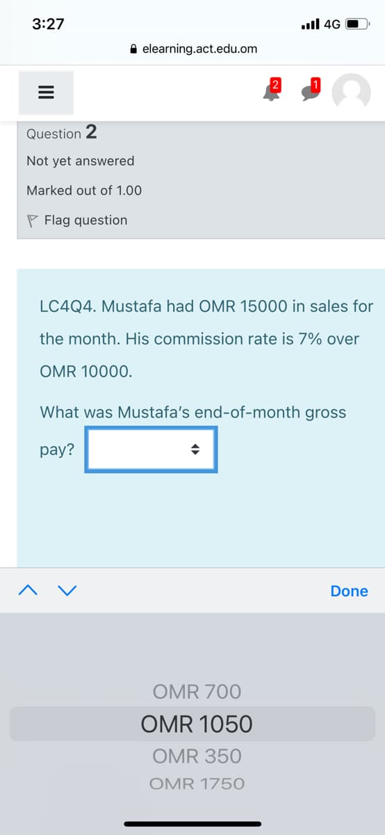 3:27
.ull 4G
A elearning.act.edu.om
Question 2
Not yet answered
Marked out of 1.00
P Flag question
LC4Q4. Mustafa had OMR 15000 in sales for
the month. His commission rate is 7% over
OMR 10000.
What was Mustafa's end-of-month gross
рay?
Done
OMR 700
OMR 1050
OMR 350
OMR 1750
II
